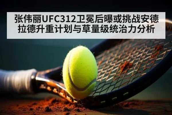 张伟丽UFC312卫冕后曝或挑战安德拉德升重计划与草量级统治力分析