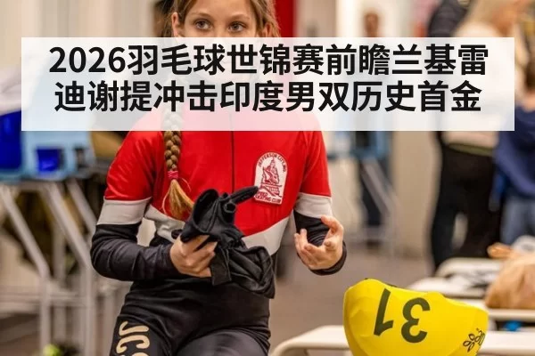 2026羽毛球世锦赛前瞻兰基雷迪谢提冲击印度男双历史首金 | yaxin